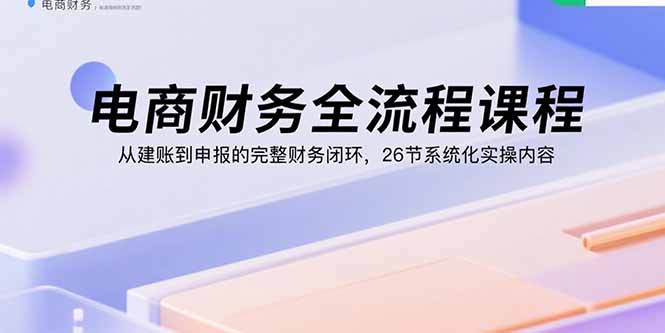 电商财务全流程课程:从建账到申报的完整财务闭环,26节系统化实操内容-云科数创