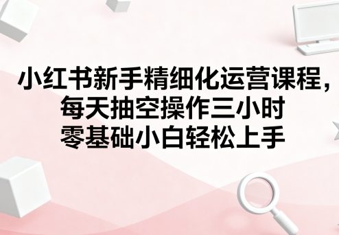 小红书新手精细化运营课程，每天抽空操作三小时，零基础小白轻松上手-云科数创