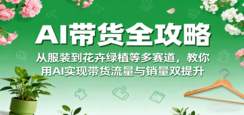 AI带货全攻略,从服装到花卉绿植等多赛道,教你用AI实现带货流量与销量双提升-云科数创