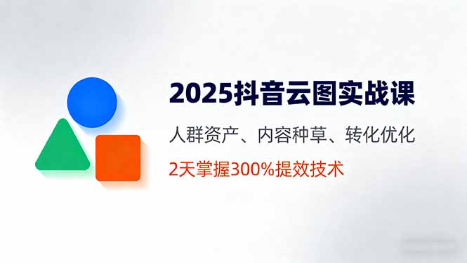 2025抖音云图实战课,人群资产、内容种草、转化优化,2天掌握300%提效技术-云科数创