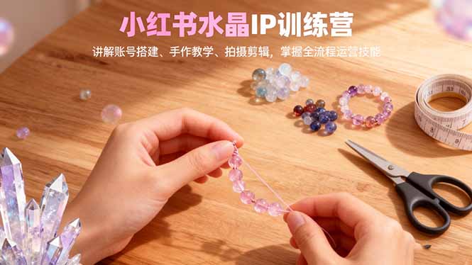 小红书水晶IP训练营，讲解账号搭建、手作教学、拍摄剪辑，全流程运营技能-云科数创