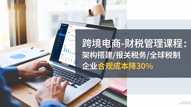 跨境电商-财税管理课程:架构搭建/报关税务/全球税制,企业合规成本降30%-云科数创
