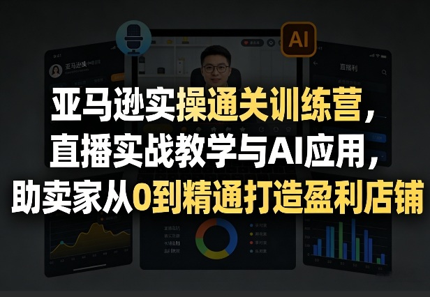 亚马逊实操通关训练营，直播实战教学与AI应用，助卖家从0到精通打造盈利店铺(更新5月8日)-云科数创