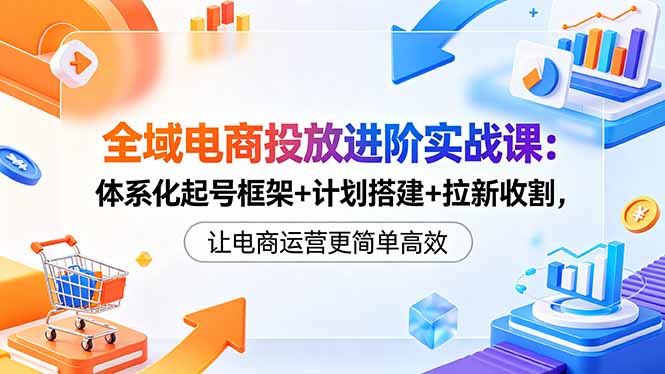全域电商投放进阶实战课:体系化起号框架+计划搭建+拉新收割,让电商运营更简单高效-云科数创