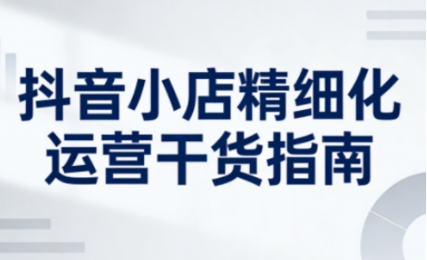 抖音小店精细化运营干货指南新版,助力商家系统提升店铺运营能力(更新26年6月)-云科数创